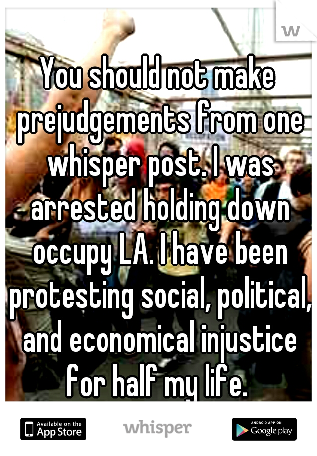 You should not make prejudgements from one whisper post. I was arrested holding down occupy LA. I have been protesting social, political, and economical injustice for half my life. 