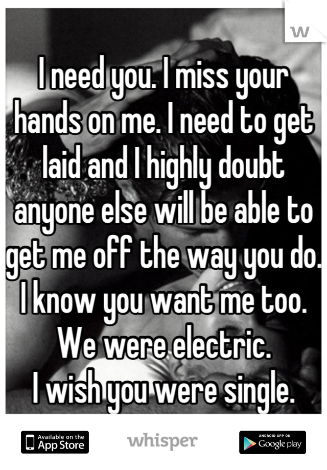 I need you. I miss your hands on me. I need to get laid and I highly doubt anyone else will be able to get me off the way you do. I know you want me too. 
We were electric.
I wish you were single.