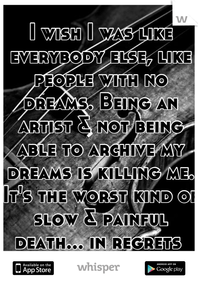 I wish I was like everybody else, like people with no dreams. Being an artist & not being able to archive my dreams is killing me. It's the worst kind of slow & painful death... in regrets 