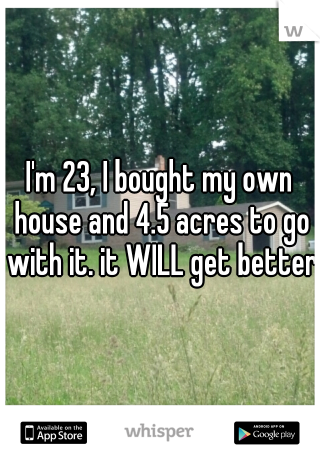 I'm 23, I bought my own house and 4.5 acres to go with it. it WILL get better