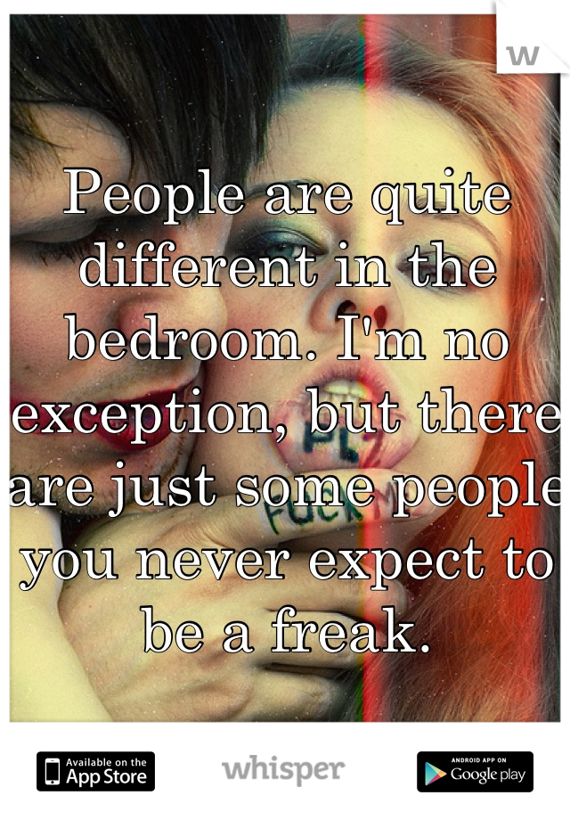 People are quite different in the bedroom. I'm no exception, but there are just some people you never expect to be a freak.