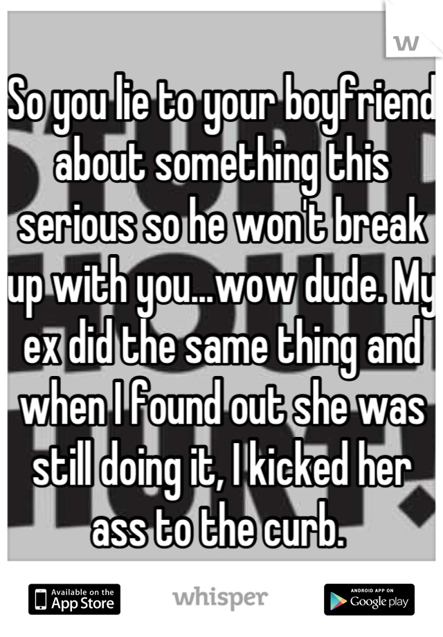 So you lie to your boyfriend about something this serious so he won't break up with you...wow dude. My ex did the same thing and when I found out she was still doing it, I kicked her ass to the curb. 