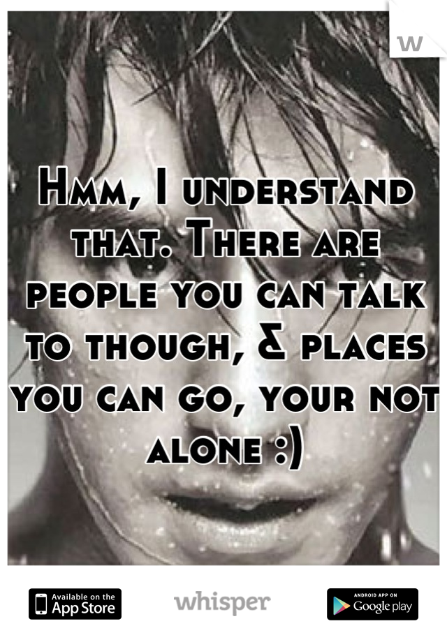 Hmm, I understand that. There are people you can talk to though, & places you can go, your not alone :)