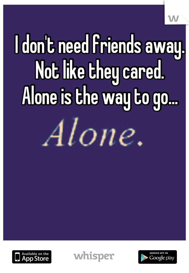 I don't need friends away. 
Not like they cared. 
Alone is the way to go...