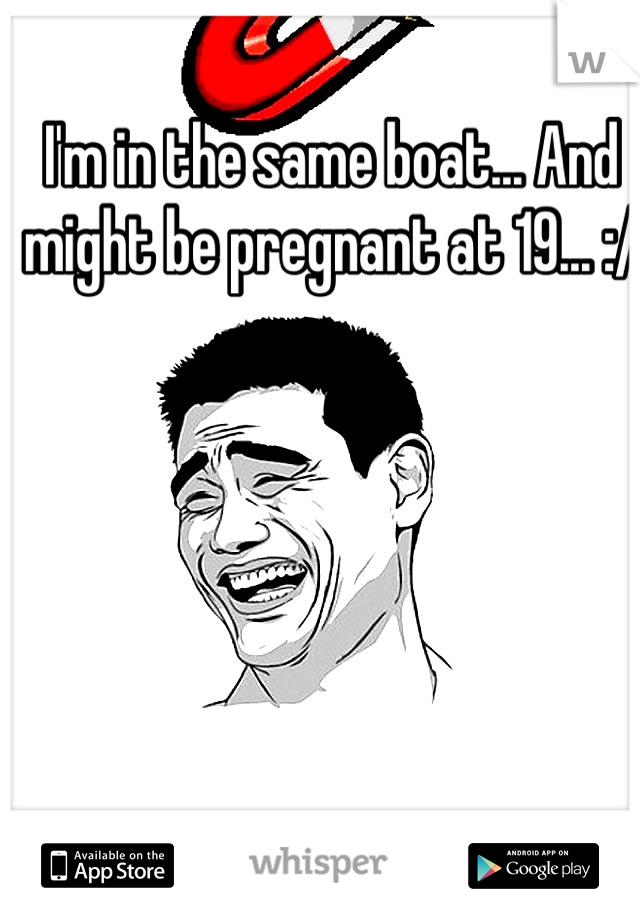 I'm in the same boat... And might be pregnant at 19... :/