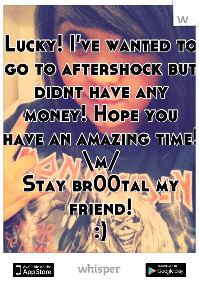 Lucky! I've wanted to go to aftershock but didnt have any money! Hope you have an amazing time! 
\m/ 
Stay br00tal my friend! 
:)