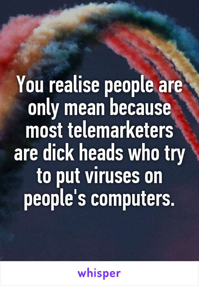 You realise people are only mean because most telemarketers are dick heads who try to put viruses on people's computers.