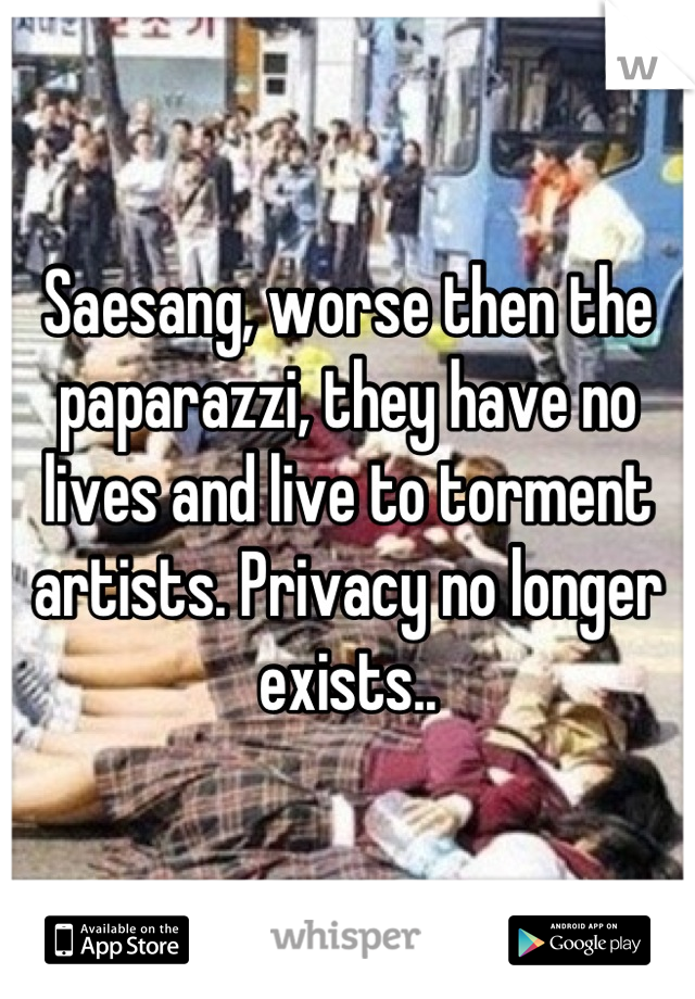 Saesang, worse then the paparazzi, they have no lives and live to torment artists. Privacy no longer exists..