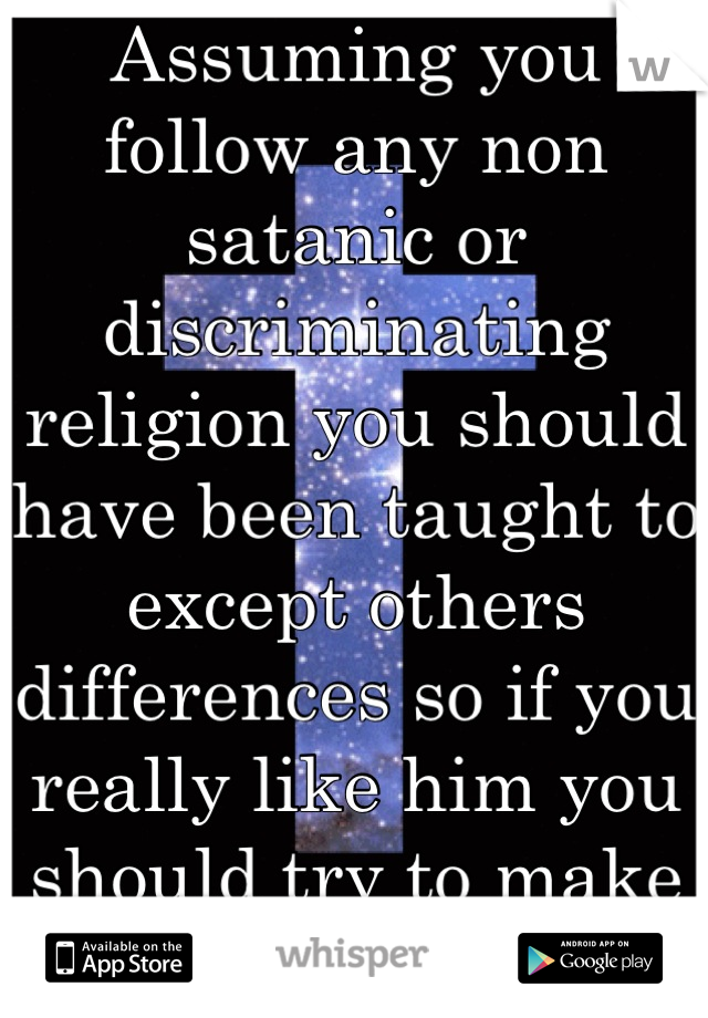 Assuming you follow any non satanic or discriminating religion you should have been taught to except others differences so if you really like him you should try to make it work, Good luck.