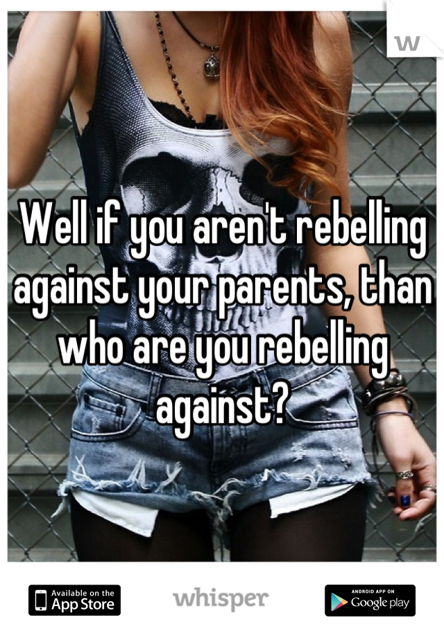 Well if you aren't rebelling against your parents, than who are you rebelling against?