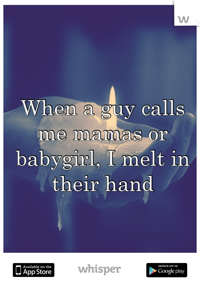 When a guy calls me mamas or babygirl, I melt in their hand