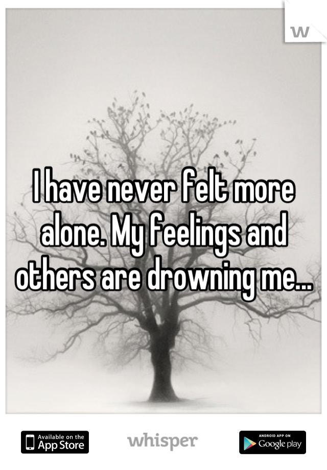 I have never felt more alone. My feelings and others are drowning me...