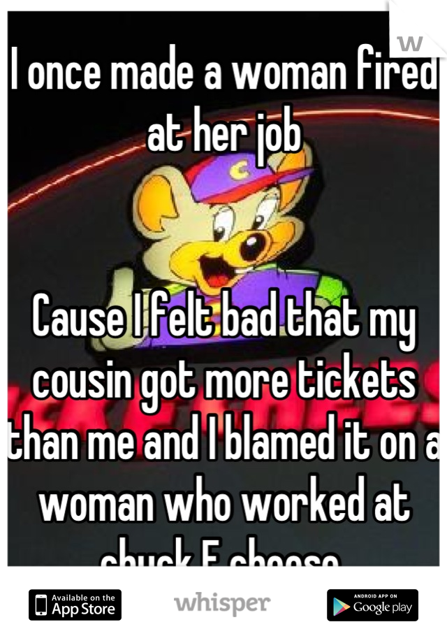 I once made a woman fired at her job


Cause I felt bad that my cousin got more tickets than me and I blamed it on a woman who worked at chuck E cheese 