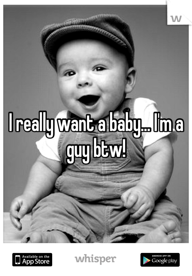 I really want a baby... I'm a guy btw!