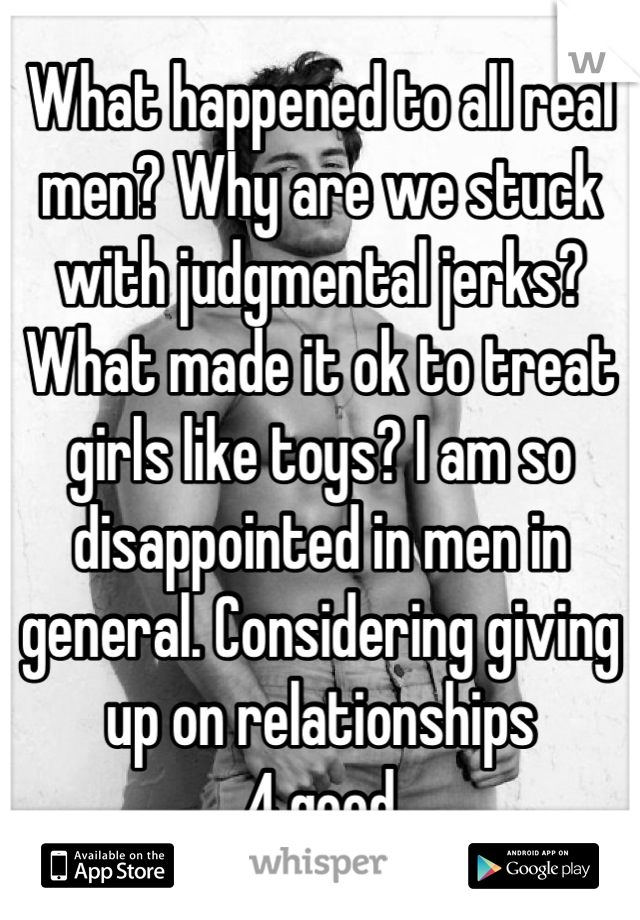 What happened to all real men? Why are we stuck with judgmental jerks? What made it ok to treat girls like toys? I am so disappointed in men in general. Considering giving up on relationships 
4 good