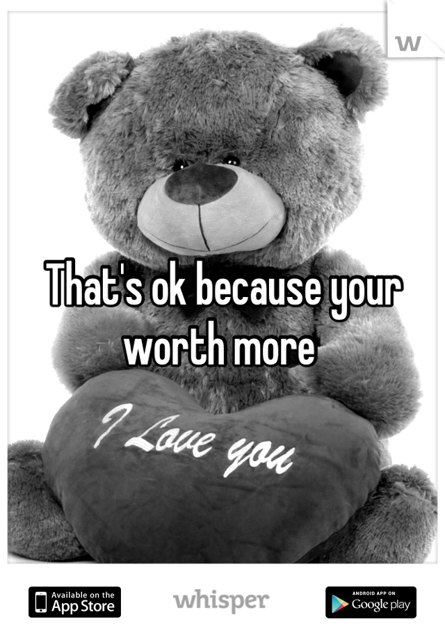 That's ok because your worth more 
