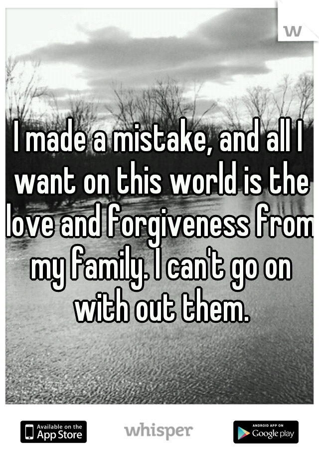 I made a mistake, and all I want on this world is the love and forgiveness from my family. I can't go on with out them.