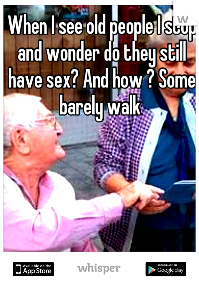 When I see old people I stop and wonder do they still have sex? And how ? Some barely walk 