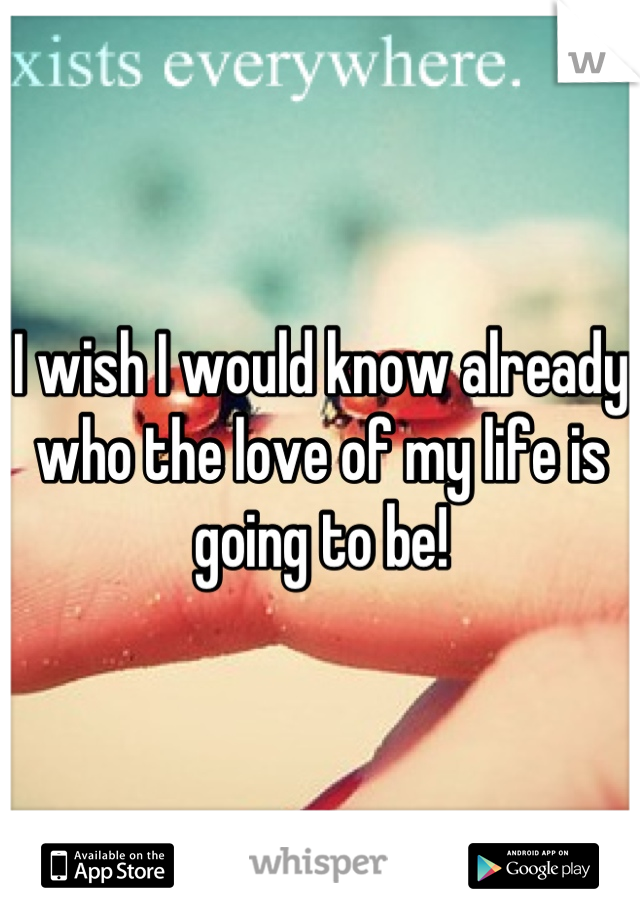 I wish I would know already who the love of my life is going to be!