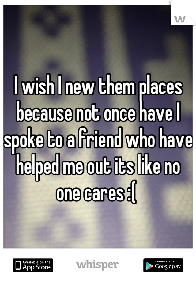 I wish I new them places because not once have I spoke to a friend who have helped me out its like no one cares :( 