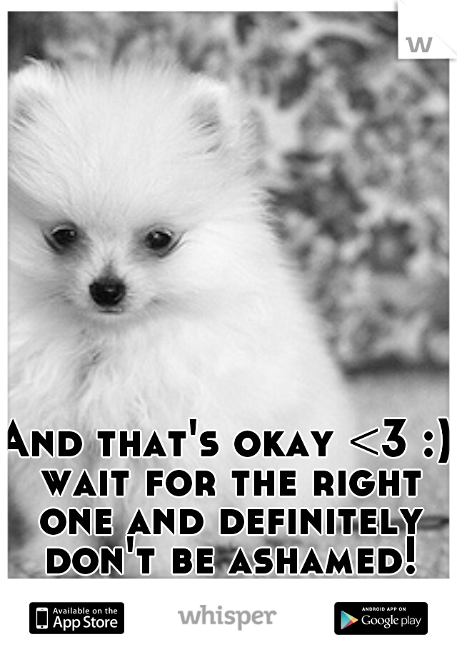 And that's okay <3 :) wait for the right one and definitely don't be ashamed!