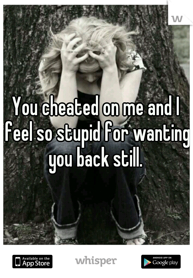 You cheated on me and I feel so stupid for wanting you back still. 