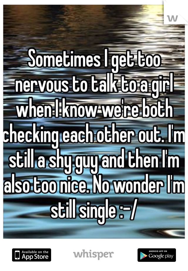 Sometimes I get too nervous to talk to a girl when I know we're both checking each other out. I'm still a shy guy and then I'm also too nice. No wonder I'm still single :-/
