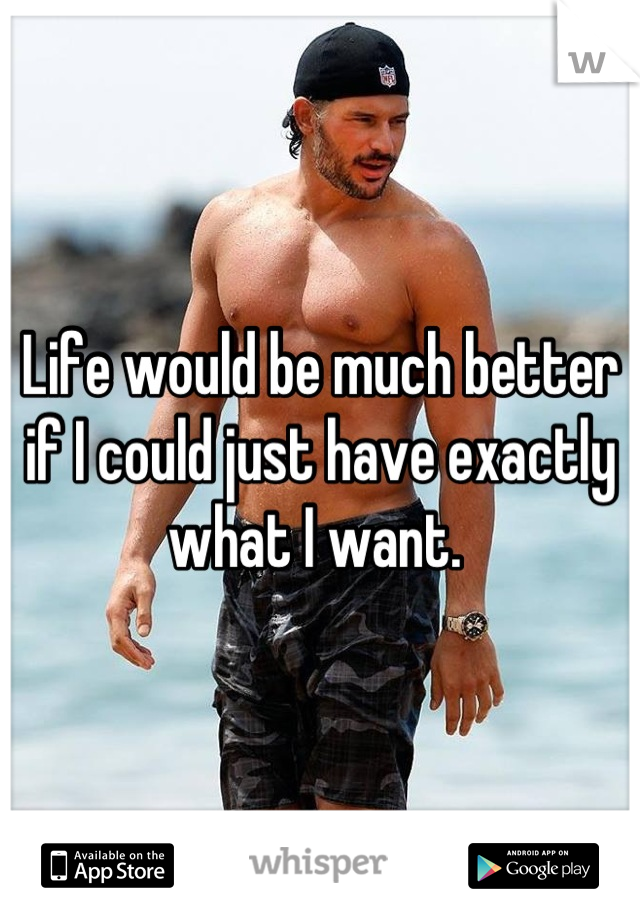 Life would be much better if I could just have exactly what I want. 