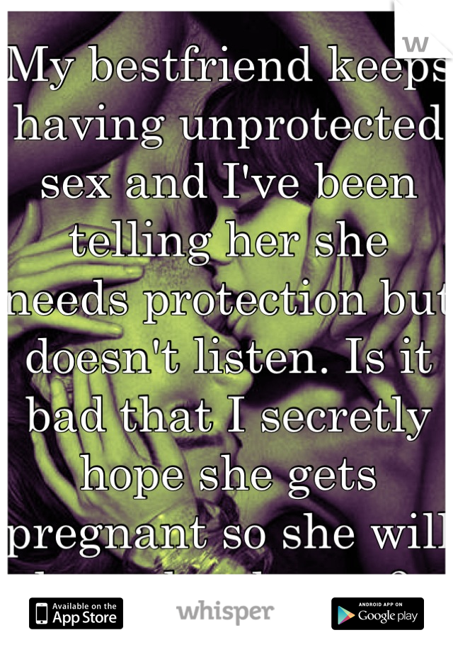 My bestfriend keeps having unprotected sex and I've been telling her she needs protection but doesn't listen. Is it bad that I secretly hope she gets pregnant so she will learn her lesson? 
