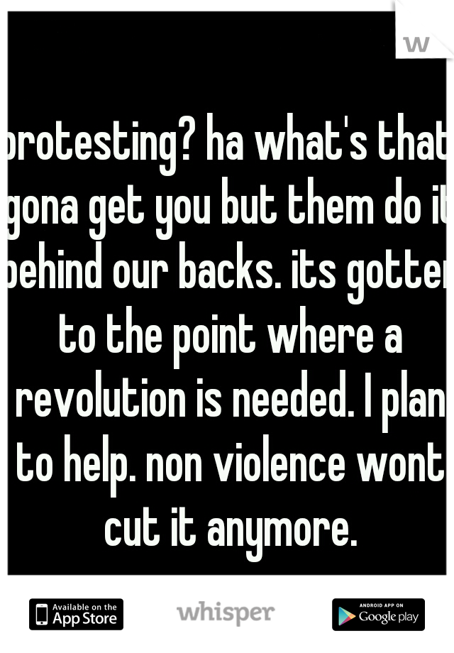 protesting? ha what's that gona get you but them do it behind our backs. its gotten to the point where a revolution is needed. I plan to help. non violence wont cut it anymore.
