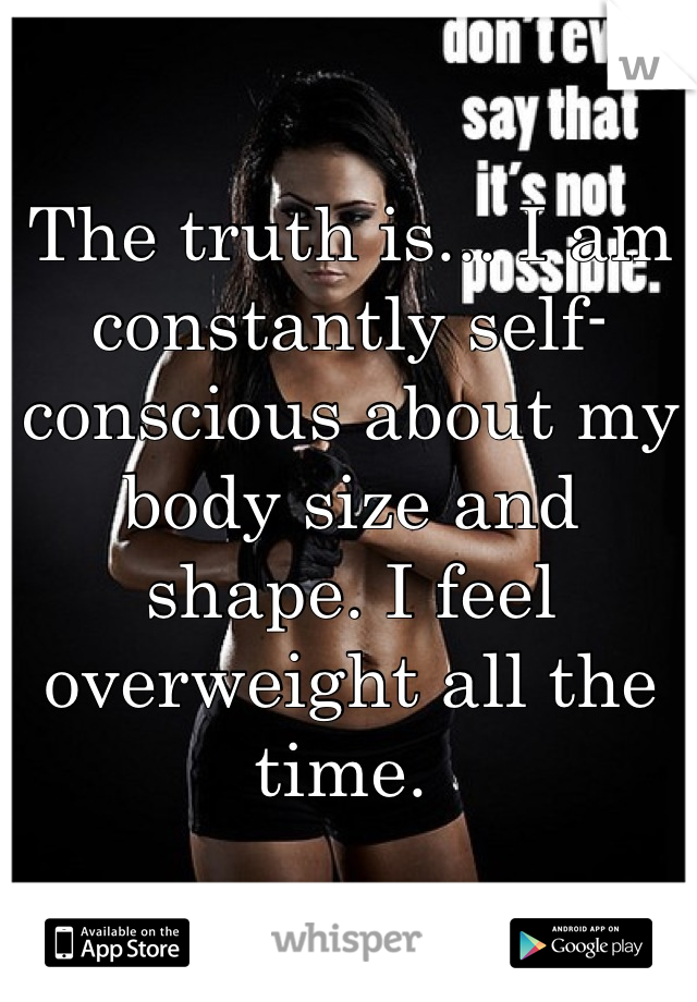 The truth is... I am constantly self-conscious about my body size and shape. I feel overweight all the time. 