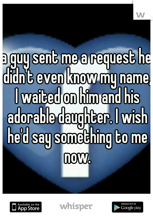 a guy sent me a request he didn't even know my name, I waited on him and his adorable daughter. I wish he'd say something to me now.