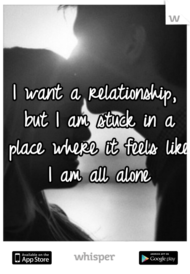 I want a relationship, but I am stuck in a place where it feels like I am all alone