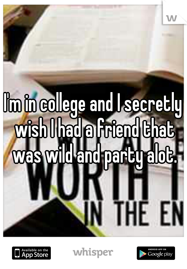 I'm in college and I secretly wish I had a friend that was wild and party alot.