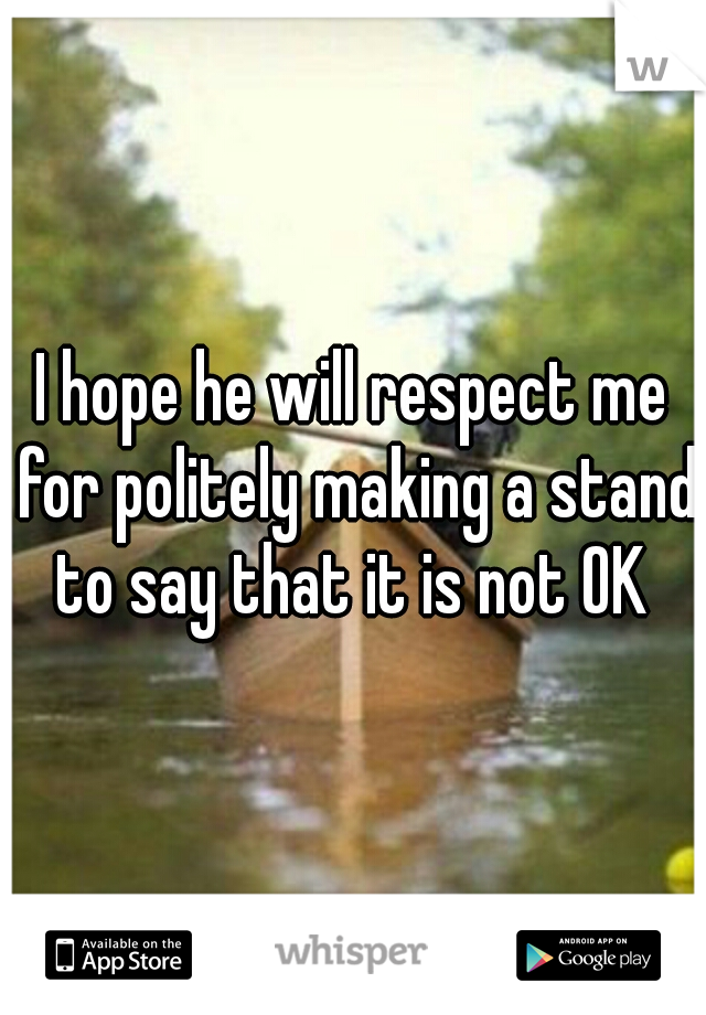 I hope he will respect me for politely making a stand to say that it is not OK 