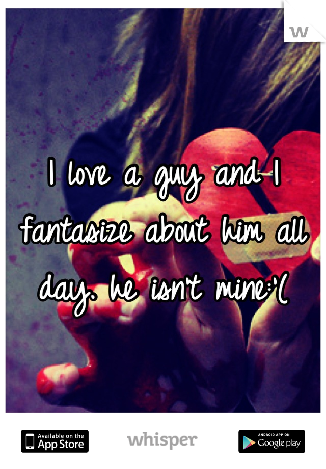 I love a guy and I fantasize about him all day. he isn't mine:'(
