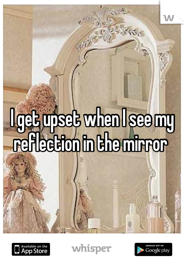 I get upset when I see my reflection in the mirror 