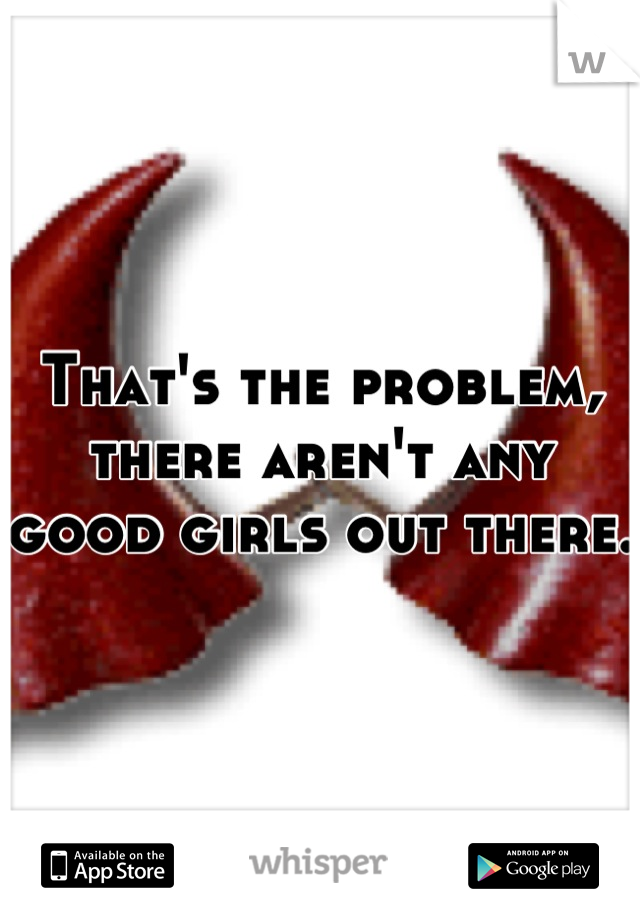 That's the problem, there aren't any good girls out there. 