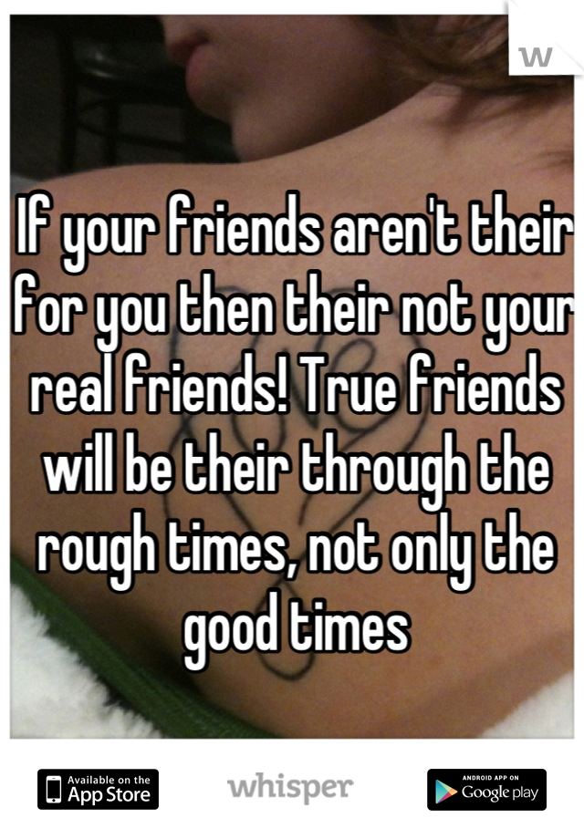 If your friends aren't their for you then their not your real friends! True friends will be their through the rough times, not only the good times