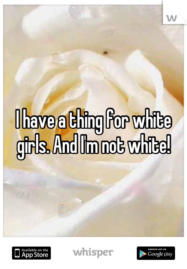 I have a thing for white girls. And I'm not white!