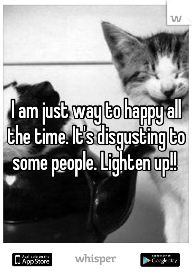 I am just way to happy all the time. It's disgusting to some people. Lighten up!! 