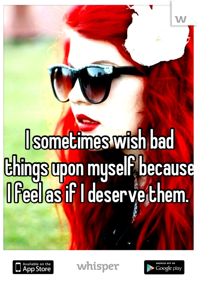I sometimes wish bad things upon myself because I feel as if I deserve them. 