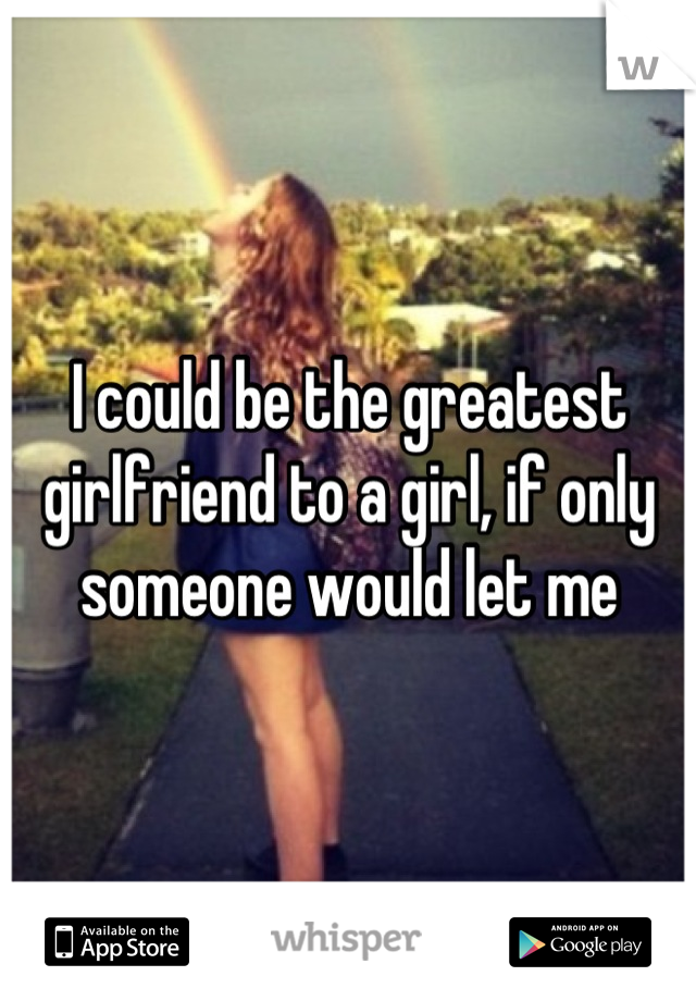 I could be the greatest girlfriend to a girl, if only someone would let me