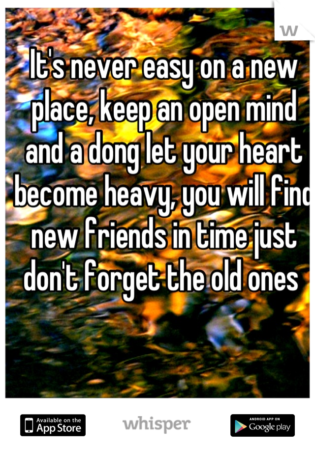 It's never easy on a new place, keep an open mind and a dong let your heart become heavy, you will find new friends in time just don't forget the old ones 