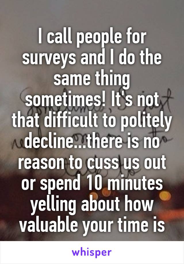 I call people for surveys and I do the same thing sometimes! It's not that difficult to politely decline...there is no reason to cuss us out or spend 10 minutes yelling about how valuable your time is