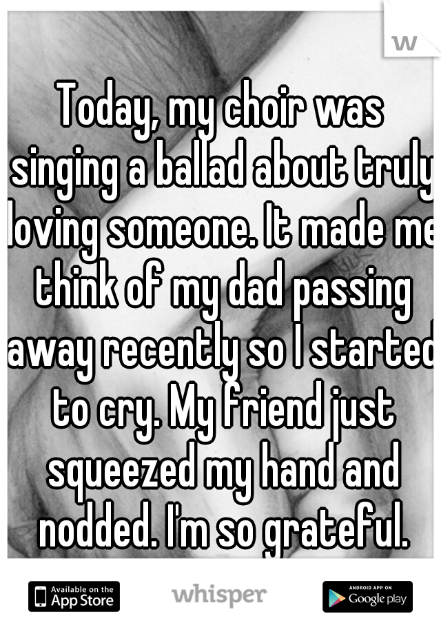 Today, my choir was singing a ballad about truly loving someone. It made me think of my dad passing away recently so I started to cry. My friend just squeezed my hand and nodded. I'm so grateful.