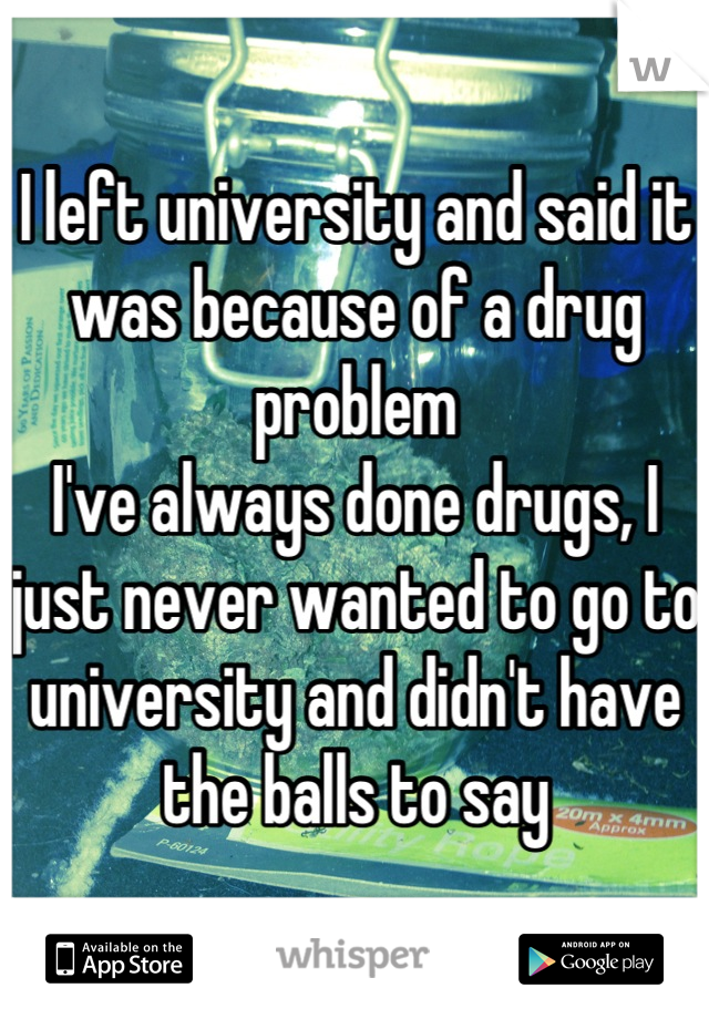 I left university and said it was because of a drug problem
I've always done drugs, I just never wanted to go to university and didn't have the balls to say