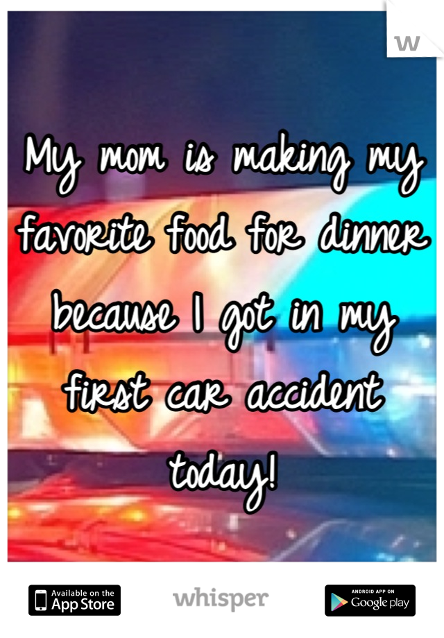 My mom is making my favorite food for dinner because I got in my first car accident today!