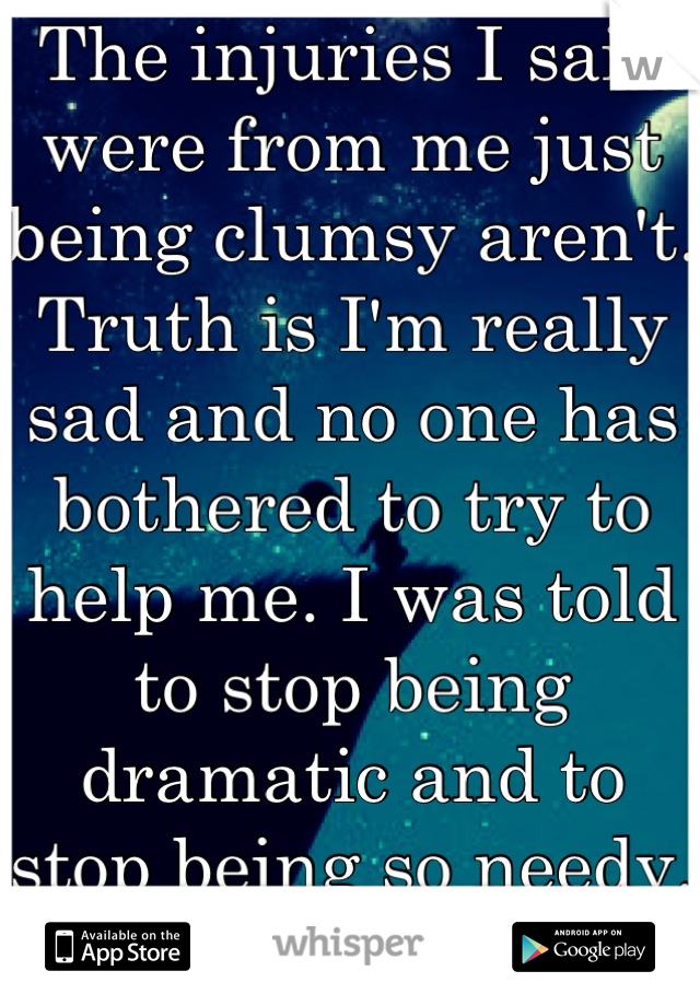 The injuries I said were from me just being clumsy aren't. Truth is I'm really sad and no one has bothered to try to help me. I was told to stop being dramatic and to stop being so needy. Sorry. 