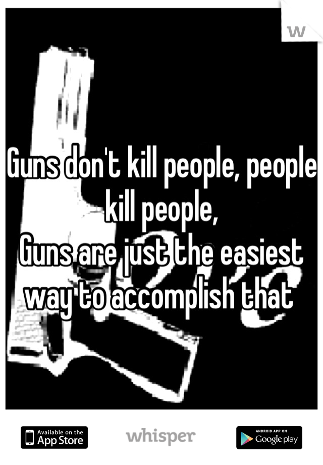 Guns don't kill people, people kill people,
Guns are just the easiest way to accomplish that 